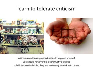 learn to tolerate criticism
criticisms are learning opportunities to improve yourself
you should however be a constructive critique
build interpersonal skills, they are necessary to work with others
 