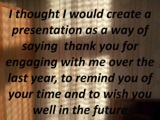 I thought I would create a
presentation as a way of
saying thank you for
engaging with me over the
last year, to remind you of
your time and to wish you
well in the future
 