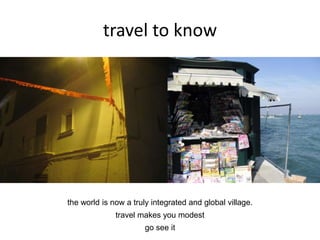 travel to know
the world is now a truly integrated and global village.
travel makes you modest
go see it
 