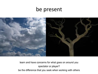 be present
learn and have concerns for what goes on around you
spectator or player?
be the difference that you seek when working with others
 