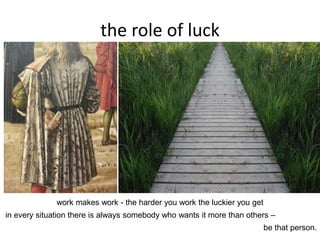 the role of luck
work makes work - the harder you work the luckier you get
in every situation there is always somebody who wants it more than others –
be that person.
 