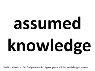 assumed
knowledge
the first slide from the first presentation I gave you – still the most dangerous one.....
 