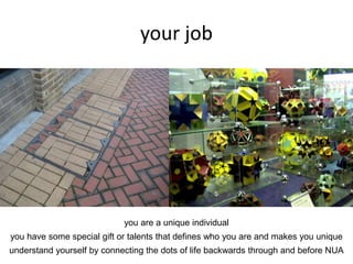 your job
you are a unique individual
you have some special gift or talents that defines who you are and makes you unique
understand yourself by connecting the dots of life backwards through and before NUA
 