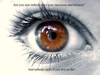 Are you sure nobody sees your successes and failures? And nobody cares if you live or die? 