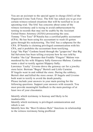 You are an assistant to the special agent in charge (SAC) of the
Organized Crime Task Force. The SAC has asked you to go over
certain witness-related situations that will be testified to in an
upcoming trial. The SAC has concerns about some of the
witness testimony and is trying to avoid embarrassment by
turning in records that may not be usable by the Assistant
United States Attorney (AUSA) prosecuting the case.
Tommy "Two Toes" D’Natalia has a certified public accountant
(CPA). He has been using his accountant to wash ill-gotten
gains through his racketeering. The SAC has a subpoena for the
CPA. D’Natalia is claiming privileged communication with his
CPA, and it prohibits the accountant from testifying.
Luigi "the Pipe" Cardone heard through the "grapevine" that Big
Sal Salvatore has been telling everyone how he was told by
Frankie “the Lip” Bonnano that Freddie "Fingers" Malone was
murdered by his wife Slippery Sally Genovese-Malone. Cardone
wants a deal to testify against Slippery Sally.
Lawrence ‘Lucky’ Livorno drove the getaway car for a jewelry
store heist. Bertram "Bugsy" Bertoli and Little Carmine
D’Angelo went in and robbed the store. During the robbery,
Bertoli shot and killed the store owner. D’Angelo and Livorno
both want to testify to avoid the death penalty.
Please include your answers in your main posting for the
following questions. Support your answers with research. You
must provide meaningful feedback to the main postings of at
least two of your classmates.
Identify which testimony is hearsay and likely to be
inadmissible.
Identify which testimony is privileged communication and
which is not
Identify how the “Best Evidence Rule” functions in relationship
to the witness testimony being proffered
 