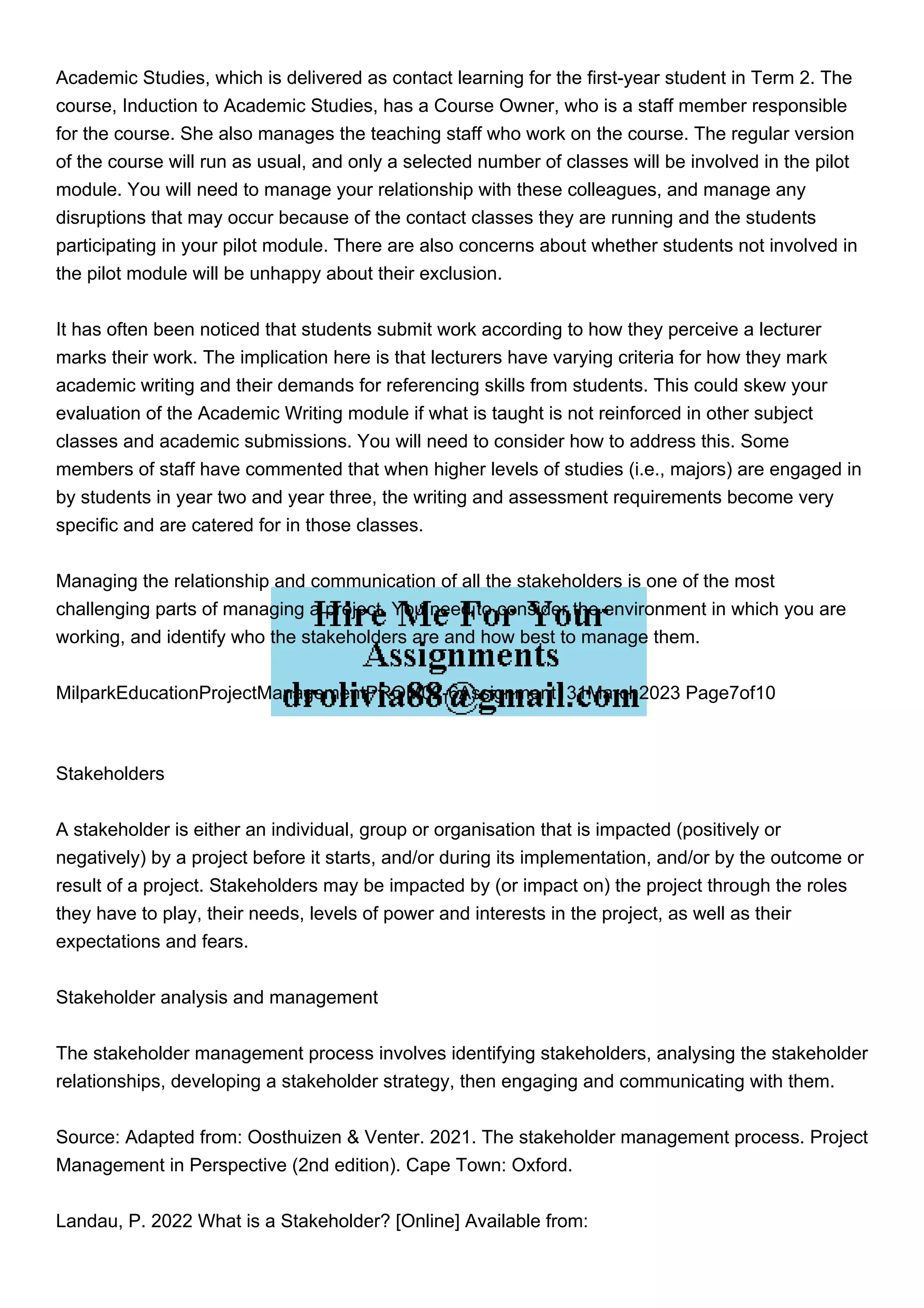 Academic Studies, which is delivered as contact learning for the first-year student in Term 2. The
course, Induction to Academic Studies, has a Course Owner, who is a staff member responsible
for the course. She also manages the teaching staff who work on the course. The regular version
of the course will run as usual, and only a selected number of classes will be involved in the pilot
module. You will need to manage your relationship with these colleagues, and manage any
disruptions that may occur because of the contact classes they are running and the students
participating in your pilot module. There are also concerns about whether students not involved in
the pilot module will be unhappy about their exclusion.
It has often been noticed that students submit work according to how they perceive a lecturer
marks their work. The implication here is that lecturers have varying criteria for how they mark
academic writing and their demands for referencing skills from students. This could skew your
evaluation of the Academic Writing module if what is taught is not reinforced in other subject
classes and academic submissions. You will need to consider how to address this. Some
members of staff have commented that when higher levels of studies (i.e., majors) are engaged in
by students in year two and year three, the writing and assessment requirements become very
specific and are catered for in those classes.
Managing the relationship and communication of all the stakeholders is one of the most
challenging parts of managing a project. You need to consider the environment in which you are
working, and identify who the stakeholders are and how best to manage them.
MilparkEducationProjectManagementPROM02-6Assignment131March2023 Page7of10
Stakeholders
A stakeholder is either an individual, group or organisation that is impacted (positively or
negatively) by a project before it starts, and/or during its implementation, and/or by the outcome or
result of a project. Stakeholders may be impacted by (or impact on) the project through the roles
they have to play, their needs, levels of power and interests in the project, as well as their
expectations and fears.
Stakeholder analysis and management
The stakeholder management process involves identifying stakeholders, analysing the stakeholder
relationships, developing a stakeholder strategy, then engaging and communicating with them.
Source: Adapted from: Oosthuizen & Venter. 2021. The stakeholder management process. Project
Management in Perspective (2nd edition). Cape Town: Oxford.
Landau, P. 2022 What is a Stakeholder? [Online] Available from:
 