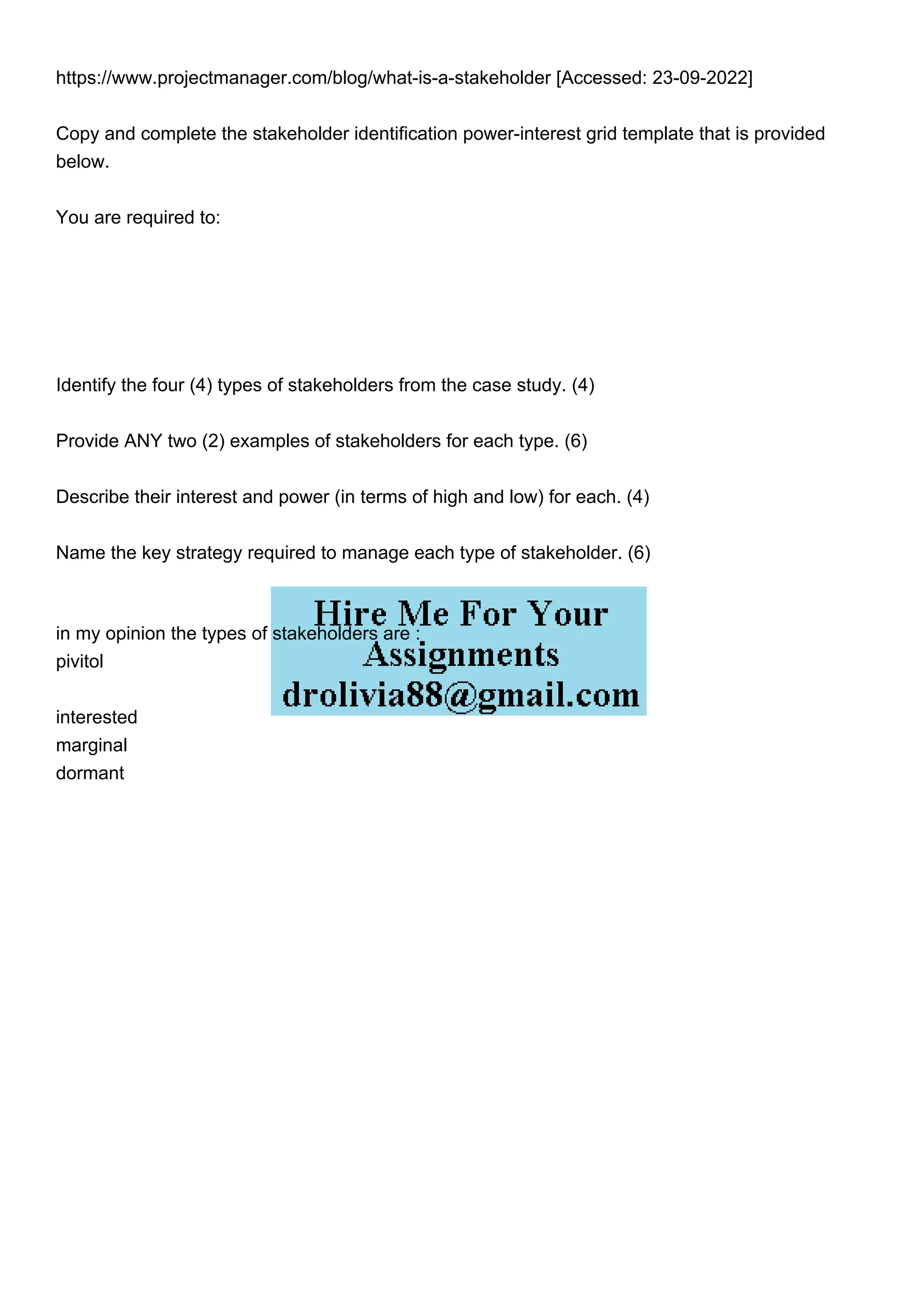 https://www.projectmanager.com/blog/what-is-a-stakeholder [Accessed: 23-09-2022]
Copy and complete the stakeholder identification power-interest grid template that is provided
below.
You are required to:
Identify the four (4) types of stakeholders from the case study. (4)
Provide ANY two (2) examples of stakeholders for each type. (6)
Describe their interest and power (in terms of high and low) for each. (4)
Name the key strategy required to manage each type of stakeholder. (6)
in my opinion the types of stakeholders are :
pivitol
interested
marginal
dormant
 