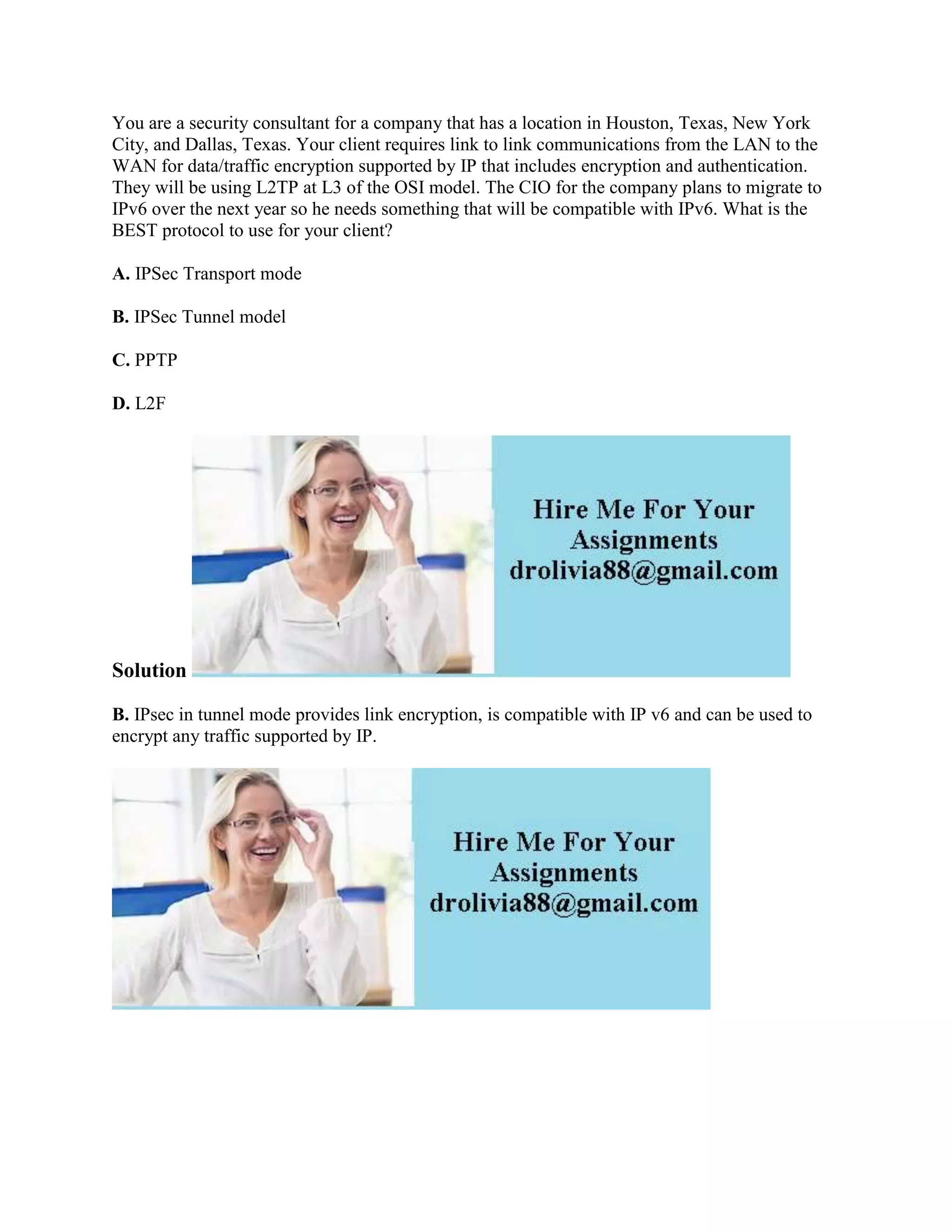 You are a security consultant for a company that has a location in Houston, Texas, New York
City, and Dallas, Texas. Your client requires link to link communications from the LAN to the
WAN for data/traffic encryption supported by IP that includes encryption and authentication.
They will be using L2TP at L3 of the OSI model. The CIO for the company plans to migrate to
IPv6 over the next year so he needs something that will be compatible with IPv6. What is the
BEST protocol to use for your client?
A. IPSec Transport mode
B. IPSec Tunnel model
C. PPTP
D. L2F
Solution
B. IPsec in tunnel mode provides link encryption, is compatible with IP v6 and can be used to
encrypt any traffic supported by IP.
