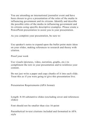 You are attending an international journalist event and have
been chosen to give a presentation of the roles of the media in
influencing government and its citizens. Identify and describe
the possible roles of the media in influencing government and
its citizens using specific descriptive examples. Please create a
PowerPoint presentation to assist you in your presentation.
As you complete your presentation, be sure to:
Use speaker's notes to expand upon the bullet point main ideas
on your slides, making references to research and theory with
citation.
Proof your work
Use visuals (pictures, video, narration, graphs, etc.) to
compliment the text in your presentation and to reinforce your
content.
Do not just write a paper and copy chunks of it into each slide.
Treat this as if you were going to give this presentation live.
Presentation Requirements (APA format)
Length: 8-10 substantive slides (excluding cover and references
slides)
Font should not be smaller than size 16-point
Parenthetical in-text citations included and formatted in APA
style
 