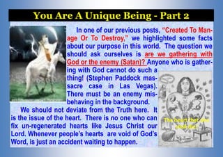 In one of our previous posts, “Created To Man-
age Or To Destroy,” we highlighted some facts
about our purpose in this world. The question we
should ask ourselves is are we gathering with
God or the enemy (Satan)? Anyone who is gather-
ing with God cannot do such a
thing! (Stephen Paddock mas-
sacre case in Las Vegas).
There must be an enemy mis-
behaving in the background.
We should not deviate from the Truth here. It
is the issue of the heart. There is no one who can
fix un-regenerated hearts like Jesus Christ our
Lord. Whenever people’s hearts are void of God’s
Word, is just an accident waiting to happen.
You Are A Unique Being - Part 2
The heart that sins
shall die!
 