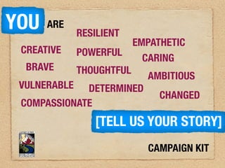 YOU   ARE
            RESILIENT
                      EMPATHETIC
 CREATIVE POWERFUL
                        CARING
  BRAVE    THOUGHTFUL
                         AMBITIOUS
 VULNERABLE DETERMINED
                           CHANGED
 COMPASSIONATE
               [TELL US YOUR STORY]
                        CAMPAIGN KIT
 