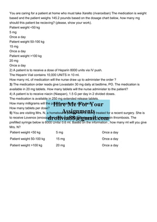 You are caring for a patient at home who must take Xarelto (rivaroxiban) The medication is weight
based and the patient weighs 145.2 pounds based on the dosage chart below, how many mg
should this patient be recieving? (please, show your work).
Patient weight <50 kg
5 mg
Once a day
Patient weight 50-100 kg
15 mg
Once a day
Patient weight >100 kg
20 mg
Once a day
2) A patient is to receive a dose of Heparin 8000 units via IV push.
The Heparin Vial contains 10,000 UNITS in 10 ml.
How many mL of medication will the nurse draw up to administer the order ?
3) The medication order reads give Lovastatin 30 mg daily at bedtime, PO. The medication is
available in 20 mg tablets. How many tablets will the nurse administer to the patient?
4) A patient is to receive niacin (Niaspan), 1.5 G per day in 2 divided doses.
The medication is available in 250 mg extended release tablets.
How many milligrams will the patient receive for each dose?
How many tablets per dose?
5) You are visiting Mrs. N, a homebound patient who is being treated for a recent surgery. She is
to receive Lovenox (enoxaparin) 4000 units SQ daily to prevent deep vein thrombosis. The
prefilled syringe below is 6000 Units/ 0.6 ml. Based on the information , how many ml will you give
Mrs. N?
Patient weight <50 kg 5 mg Once a day
Patient weight 50-100 kg 15 mg Once a day
Patient weight >100 kg 20 mg Once a day
 