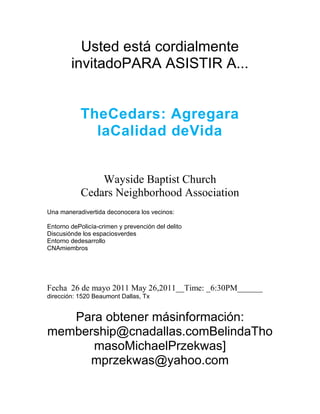 Usted está cordialmente invitado PARA ASISTIR A ...<br />The Cedars: Agregar a la Calidad de Vida<br />Wayside Baptist Church<br />Cedars Neighborhood Association<br />Una manera divertida de conocer a los vecinos:Entorno de Policía-crimen y prevención del delitoDiscusión de los espacios verdesEntorno de desarrolloCNA miembros<br />Fecha  26 de mayo 2011 May 26, 2011__Time: _6:30PM______<br />dirección: 1520 Beaumont Dallas, Tx <br />Para obtener más información: membership@cnadallas.com Belinda Thomas o Michael Przekwas] mprzekwas@yahoo.com<br />