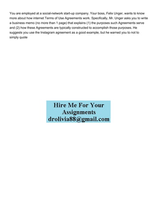 You are employed at a social-network start-up company. Your boss, Felix Unger, wants to know
more about how internet Terms of Use Agreements work. Specifically, Mr. Unger asks you to write
a business memo (no more than 1 page) that explains (1) the purposes such Agreements serve
and (2) how these Agreements are typically constructed to accomplish those purposes. He
suggests you use the Instagram agreement as a good example, but he warned you to not to
simply quote
 