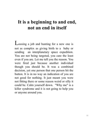 It is a beginning to and end,
not an end in itself
Loosing a job and hunting for a new one is
not as complex as giving birth to a baby or
sending an interplanetary space expedition.
You are not being targeted, you care the least
even if you are. Let me tell you the reason. You
were fired just because another individual
though you should be. It was a combined
decision, yet one person that one person hit the
button. It is in no way an indication of you are
not good for nothing. It just meant you were
not fitting there or some reason weird or silly it
could be. Calm yourself down. "Why me" is a
killer syndrome and it is not going to help you
or anyone around you.
10
 