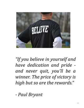 “If you believe in yourself and
have dedication and pride -
and never quit, you'll be a
winner. The price of victory is
high but so are the rewards.”
- Paul Bryant
11
 