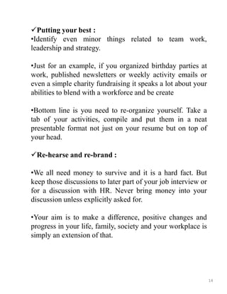 Putting your best :
•Identify even minor things related to team work,
leadership and strategy.
•Just for an example, if you organized birthday parties at
work, published newsletters or weekly activity emails or
even a simple charity fundraising it speaks a lot about your
abilities to blend with a workforce and be create
•Bottom line is you need to re-organize yourself. Take a
tab of your activities, compile and put them in a neat
presentable format not just on your resume but on top of
your head.
Re-hearse and re-brand :
•We all need money to survive and it is a hard fact. But
keep those discussions to later part of your job interview or
for a discussion with HR. Never bring money into your
discussion unless explicitly asked for.
•Your aim is to make a difference, positive changes and
progress in your life, family, society and your workplace is
simply an extension of that.
14
 