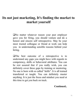 Its not just marketing, It's finding the market to
market yourself
No matter whatever reason your past employer
gave you for firing, you should venture and do a
honest and sincere self retrospective. May be your
most trusted colleague or friend at work can help
you in understanding sensible reasons behind your
hiring.
The best outcome of a retrospective is to
understand any gaps you might have with regards to
competency, skills or behavioral attributes. You can
be rest assured that if you really wish, you can
definitely cover these gaps by training or mentoring.
No one is born with so called "skills". It is all trained
transferred or taught. You can definitely master
anything. It is just the focus and mindset you need at
this time to get you back on track.
Continued..
16
 