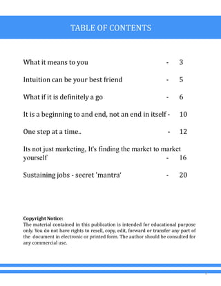 TABLE OF CONTENTS
What it means to you - 3
Intuition can be your best friend - 5
What if it is definitely a go - 6
It is a beginning to and end, not an end in itself - 10
One step at a time.. - 12
Its not just marketing, It's finding the market to market
yourself - 16
Sustaining jobs - secret 'mantra‘ - 20
2
Copyright Notice:
The material contained in this publication is intended for educational purpose
only. You do not have rights to resell, copy, edit, forward or transfer any part of
the document in electronic or printed form. The author should be consulted for
any commercial use.
 