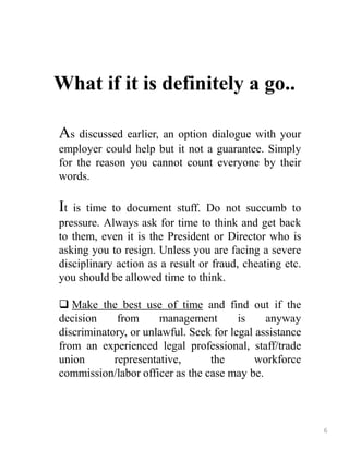 What if it is definitely a go..
As discussed earlier, an option dialogue with your
employer could help but it not a guarantee. Simply
for the reason you cannot count everyone by their
words.
It is time to document stuff. Do not succumb to
pressure. Always ask for time to think and get back
to them, even it is the President or Director who is
asking you to resign. Unless you are facing a severe
disciplinary action as a result or fraud, cheating etc.
you should be allowed time to think.
 Make the best use of time and find out if the
decision from management is anyway
discriminatory, or unlawful. Seek for legal assistance
from an experienced legal professional, staff/trade
union representative, the workforce
commission/labor officer as the case may be.
6
 