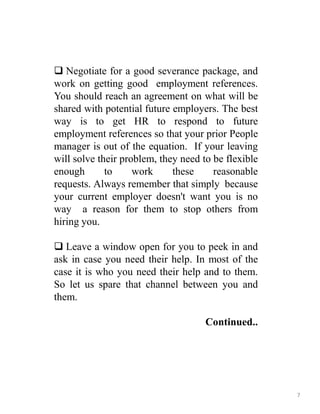 Negotiate for a good severance package, and
work on getting good employment references.
You should reach an agreement on what will be
shared with potential future employers. The best
way is to get HR to respond to future
employment references so that your prior People
manager is out of the equation. If your leaving
will solve their problem, they need to be flexible
enough to work these reasonable
requests. Always remember that simply because
your current employer doesn't want you is no
way a reason for them to stop others from
hiring you.
 Leave a window open for you to peek in and
ask in case you need their help. In most of the
case it is who you need their help and to them.
So let us spare that channel between you and
them.
Continued..
7
 