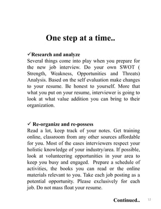 One step at a time..
Research and analyze
Several things come into play when you prepare for
the new job interview. Do your own SWOT (
Strength, Weakness, Opportunities and Threats)
Analysis. Based on the self evaluation make changes
to your resume. Be honest to yourself. More that
what you put on your resume, interviewer is going to
look at what value addition you can bring to their
organization.
 Re-organize and re-possess
Read a lot, keep track of your notes. Get training
online, classroom from any other sources affordable
for you. Most of the cases interviewers respect your
holistic knowledge of your industry/area. If possible,
look at volunteering opportunities in your area to
keep you busy and engaged. Prepare a schedule of
activities, the books you can read or the online
materials relevant to you. Take each job posting as a
potential opportunity. Please exclusively for each
job. Do not mass float your resume.
Continued.. 12
 