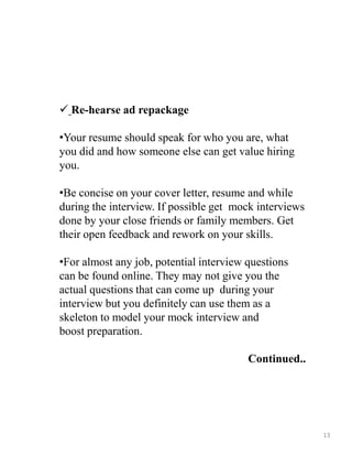  Re-hearse ad repackage
•Your resume should speak for who you are, what
you did and how someone else can get value hiring
you.
•Be concise on your cover letter, resume and while
during the interview. If possible get mock interviews
done by your close friends or family members. Get
their open feedback and rework on your skills.
•For almost any job, potential interview questions
can be found online. They may not give you the
actual questions that can come up during your
interview but you definitely can use them as a
skeleton to model your mock interview and
boost preparation.
Continued..
13
 