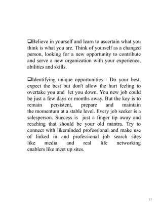 Believe in yourself and learn to ascertain what you
think is what you are. Think of yourself as a changed
person, looking for a new opportunity to contribute
and serve a new organization with your experience,
abilities and skills.
Identifying unique opportunities - Do your best,
expect the best but don't allow the hurt feeling to
overtake you and let you down. You new job could
be just a few days or months away. But the key is to
remain persistent, prepare and maintain
the momentum at a stable level. Every job seeker is a
salesperson. Success is just a finger tip away and
reaching that should be your old mantra. Try to
connect with likeminded professional and make use
of linked in and professional job search sites
like media and real life networking
enablers like meet up sites.
17
 