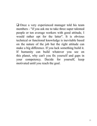  Once a very experienced manager told his team
members - "if you ask me to take three super talented
people or ten average workers with good attitude, I
would rather opt for the latter". It is obvious
technical or functional knowledge is inevitable based
on the nature of the job but the right attitude can
make a big difference. If you lack something build it.
If humanity can build whatever you see on
this planet, why can't you fix yourself and gaps in
your competency. Decide for yourself, keep
motivated until you reach the goal.
18
 