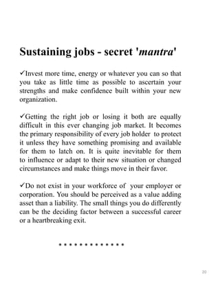 Sustaining jobs - secret 'mantra'
Invest more time, energy or whatever you can so that
you take as little time as possible to ascertain your
strengths and make confidence built within your new
organization.
Getting the right job or losing it both are equally
difficult in this ever changing job market. It becomes
the primary responsibility of every job holder to protect
it unless they have something promising and available
for them to latch on. It is quite inevitable for them
to influence or adapt to their new situation or changed
circumstances and make things move in their favor.
Do not exist in your workforce of your employer or
corporation. You should be perceived as a value adding
asset than a liability. The small things you do differently
can be the deciding factor between a successful career
or a heartbreaking exit.
* * * * * * * * * * * * *
20
 