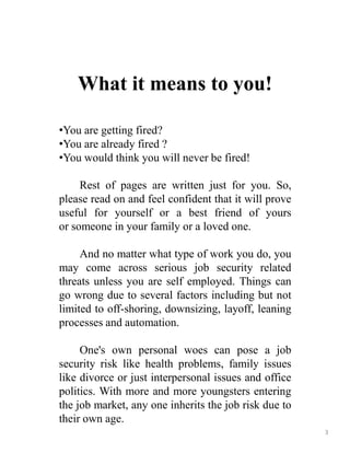 What it means to you!
•You are getting fired?
•You are already fired ?
•You would think you will never be fired!
Rest of pages are written just for you. So,
please read on and feel confident that it will prove
useful for yourself or a best friend of yours
or someone in your family or a loved one.
And no matter what type of work you do, you
may come across serious job security related
threats unless you are self employed. Things can
go wrong due to several factors including but not
limited to off-shoring, downsizing, layoff, leaning
processes and automation.
One's own personal woes can pose a job
security risk like health problems, family issues
like divorce or just interpersonal issues and office
politics. With more and more youngsters entering
the job market, any one inherits the job risk due to
their own age.
3
 