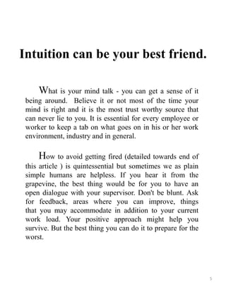Intuition can be your best friend.
What is your mind talk - you can get a sense of it
being around. Believe it or not most of the time your
mind is right and it is the most trust worthy source that
can never lie to you. It is essential for every employee or
worker to keep a tab on what goes on in his or her work
environment, industry and in general.
How to avoid getting fired (detailed towards end of
this article ) is quintessential but sometimes we as plain
simple humans are helpless. If you hear it from the
grapevine, the best thing would be for you to have an
open dialogue with your supervisor. Don't be blunt. Ask
for feedback, areas where you can improve, things
that you may accommodate in addition to your current
work load. Your positive approach might help you
survive. But the best thing you can do it to prepare for the
worst.
5
 