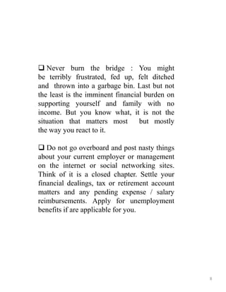  Never burn the bridge : You might
be terribly frustrated, fed up, felt ditched
and thrown into a garbage bin. Last but not
the least is the imminent financial burden on
supporting yourself and family with no
income. But you know what, it is not the
situation that matters most but mostly
the way you react to it.
 Do not go overboard and post nasty things
about your current employer or management
on the internet or social networking sites.
Think of it is a closed chapter. Settle your
financial dealings, tax or retirement account
matters and any pending expense / salary
reimbursements. Apply for unemployment
benefits if are applicable for you.
8
 