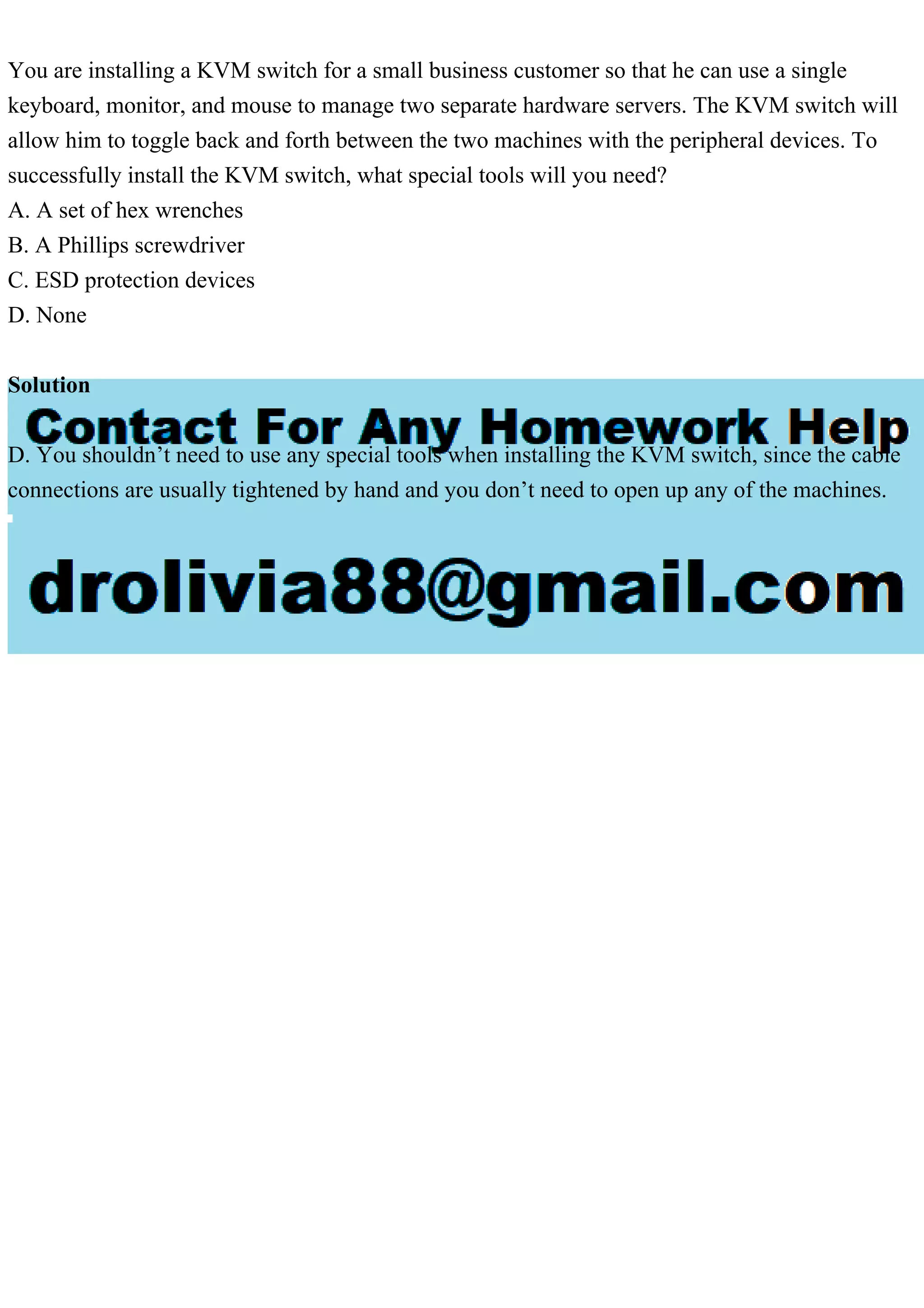 You are installing a KVM switch for a small business customer so that he can use a single
keyboard, monitor, and mouse to manage two separate hardware servers. The KVM switch will
allow him to toggle back and forth between the two machines with the peripheral devices. To
successfully install the KVM switch, what special tools will you need?
A. A set of hex wrenches
B. A Phillips screwdriver
C. ESD protection devices
D. None
Solution
D. You shouldn’t need to use any special tools when installing the KVM switch, since the cable
connections are usually tightened by hand and you don’t need to open up any of the machines.