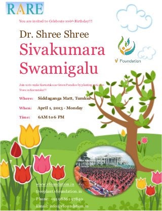 You are invited to Celebrate 106th Birthday!!!


Dr. Shree Shree
Sivakumara
Swamigalu
Join us to make Karnataka as Green Paradise by planting 106,000
Trees in Karnataka!!!

Where:        Siddaganga Matt, Tumkur

When:         April 1, 2013 - Monday

Time:         6AM to 6 PM




             www.vfoundation.in
             treeplant.vfoundation.in
             Phone: +91 98861 97840
             Email: info@vfoundation.in
 