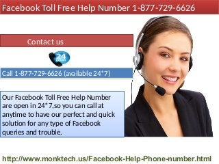 Our Facebook Toll Free Help Number
are open in 24*7,so you can call at
anytime to have our perfect and quick
solution for any type of Facebook
queries and trouble.
Our Facebook Toll Free Help Number
are open in 24*7,so you can call at
anytime to have our perfect and quick
solution for any type of Facebook
queries and trouble.
Contact us
Call 1-877-729-6626 (available 24*7)Call 1-877-729-6626 (available 24*7)
Facebook Toll Free Help Number 1-877-729-6626Facebook Toll Free Help Number 1-877-729-6626
http://www.monktech.us/Facebook-Help-Phone-number.html
 