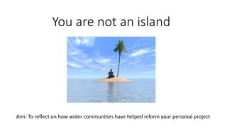 You are not an island
Aim: To reflect on how wider communities have helped inform your personal project
 
