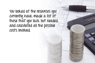 You looked at the resources you
currently have, made a list of
those that you lack but needed,
and calculated all the possible
costs involved.
 
