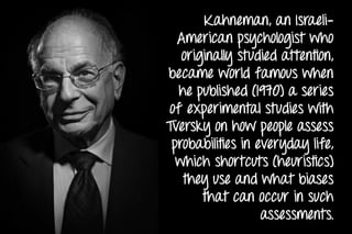 Kahneman, an Israeli-
American psychologist who
originally studied attention,
became world famous when
he published (1970) a series
of experimental studies with
Tversky on how people assess
probabilities in everyday life,
which shortcuts (heuristics)
they use and what biases
that can occur in such
assessments.
 