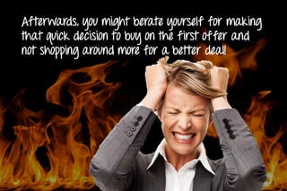 Afterwards, you might berate yourself for making
that quick decision to buy on the first offer and
not shopping around more for a better deal!
 