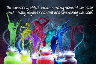 The anchoring effect impacts many areas of our daily
lives - way beyond financial and purchasing decisions.
 