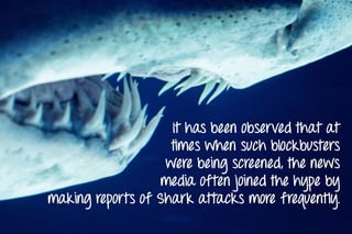 It has been observed that at
times when such blockbusters
were being screened, the news
media often joined the hype by
making reports of Shark attacks more frequently.
 