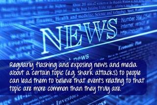 Regularly flashing and exposing news and media
about a certain topic (e.g. shark attacks) to people
can lead them to believe that events relating to that
topic are more common than they truly are.
 