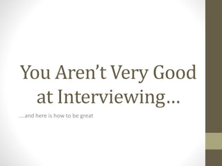 You Aren’t Very Good
at Interviewing…
….and here is how to be great
 
