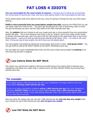 FAT LOSS 4 IDIOTS
You are overweight for the most simple of reasons -- because you're eating the wrong foods,
the wrong types of calories per meal, and you're also eating meals in the wrong patterns each day.

Think closely about what we're about to tell you, since it's going to change the way you think about
dieting...

FOOD is more powerful than any prescription weight loss pills, because the FOOD that you eat
can either make you THIN or FAT. You don't get fat because of a lack of exercising, that's a myth.
You get fat because you don't eat the right foods at the right intervals each day.

Also, the pattern that you choose to eat your meals each day is more powerful than any prescription
weight loss pills. This is true because your body is like an "engine" and it only needs certain foods
at certain intervals each day, and if you don't eat the right foods at the right times then it won't burn
those calories -- and you'll wind up storing those calories as fat tissue. (Hint: You need to eat more
than 3 times per day to lose weight, but we'll show you the details later).

You have gotten overweight by eating the wrong foods, that much is a fact. And guess what?           You
can get SLIM by eating the RIGHT FOODS at the RIGHT INTERVALS each day.

It's not really any more complicated than that, and the way to start losing weight hasnothing to do
with starving yourself or jogging.




The reason you cannot lose weight by starving yourself (using a low calorie diet) is because your
metabolism will detect any major drop in calories and it will then ADJUST ITSELF by burning fewer
calories each day.




 For example:
 If you begin eating 2,500 calories per day then your metabolism will adjust itself so that your
 body begins burning 2,500 calories per day.

 If you try to starve yourself by suddenly eating 1,000 calories per day then your metabolism
 will again ADJUST ITSELF so that your body begins to burn only 1,000 calories per day.
 That's why you have failed in your past dieting attempts, that's why you always seem to fail when
 you try and starve yourself.


Now you know the reason why you can eat 1,000 calories per day and not lose any weight while
your friends can eat 2,500 calories per day and not gain any weight.
 