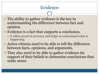 Evidence 
 The ability to gather evidence is the key to 
understanding the difference between fact and 
opinion. 
 Evidence is a fact that supports a conclusion. 
 It offers proof of accuracy and helps us understand what is 
happening. 
 Active citizens need to be able to tell the difference 
between facts, opinions, and arguments. 
 They also need to be able to gather evidence tin 
support of their beliefs to determine conclusions that 
make sense. 
 