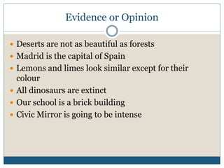 Evidence or Opinion 
 Deserts are not as beautiful as forests 
 Madrid is the capital of Spain 
 Lemons and limes look similar except for their 
colour 
 All dinosaurs are extinct 
 Our school is a brick building 
 Civic Mirror is going to be intense 
 