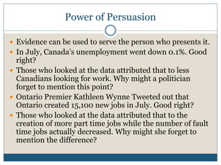 Power of Persuasion 
 Evidence can be used to serve the person who presents it. 
 In July, Canada’s unemployment went down 0.1%. Good 
right? 
 Those who looked at the data attributed that to less 
Canadians looking for work. Why might a politician 
forget to mention this point? 
 Ontario Premier Kathleen Wynne Tweeted out that 
Ontario created 15,100 new jobs in July. Good right? 
 Those who looked at the data attributed that to the 
creation of more part time jobs while the number of fault 
time jobs actually decreased. Why might she forget to 
mention the difference? 
 