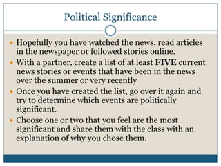 Political Significance 
 Hopefully you have watched the news, read articles 
in the newspaper or followed stories online. 
 With a partner, create a list of at least FIVE current 
news stories or events that have been in the news 
over the summer or very recently 
 Once you have created the list, go over it again and 
try to determine which events are politically 
significant. 
 Choose one or two that you feel are the most 
significant and share them with the class with an 
explanation of why you chose them. 
 