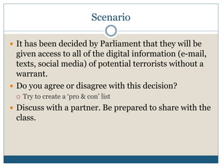 Scenario 
 It has been decided by Parliament that they will be 
given access to all of the digital information (e-mail, 
texts, social media) of potential terrorists without a 
warrant. 
 Do you agree or disagree with this decision? 
 Try to create a ‘pro & con’ list 
 Discuss with a partner. Be prepared to share with the 
class. 
 